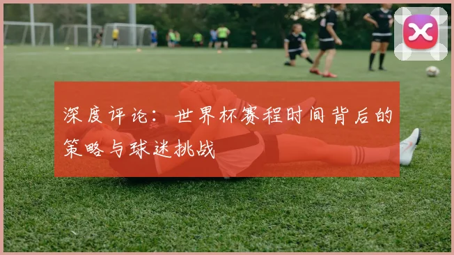深度评论：世界杯赛程时间背后的策略与球迷挑战